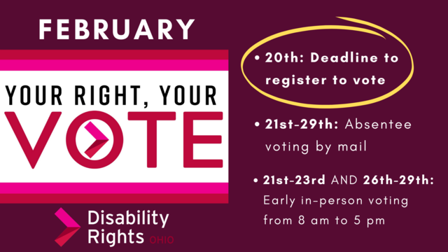 Your Right, Your Vote - February 20th: Deadline to register to vote - 21st-29th: Absentee voting by mail - 21st-23rd AND 26th-29th: Early in-person voting from 8 am to 5 pm - Disability Rights Ohio